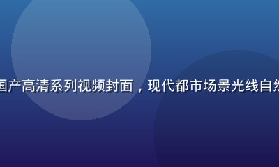 亚洲无码国产高清系列视频封面，现代都市场景光线自然真实感强